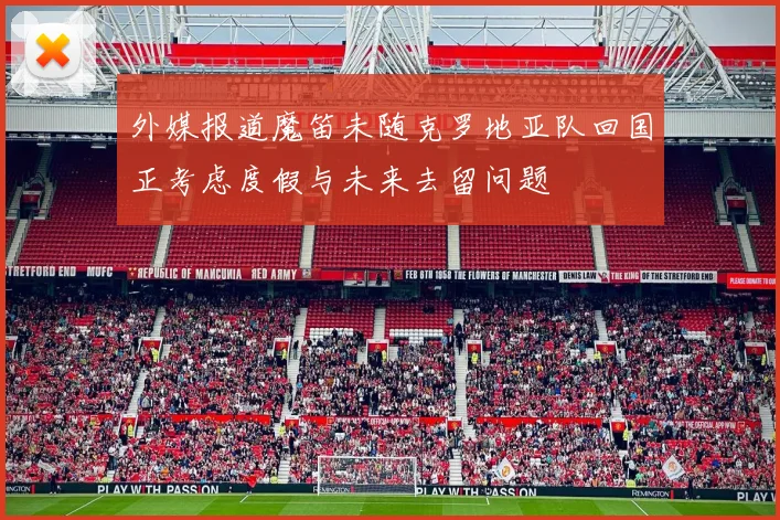 外媒报道魔笛未随克罗地亚队回国正考虑度假与未来去留问题