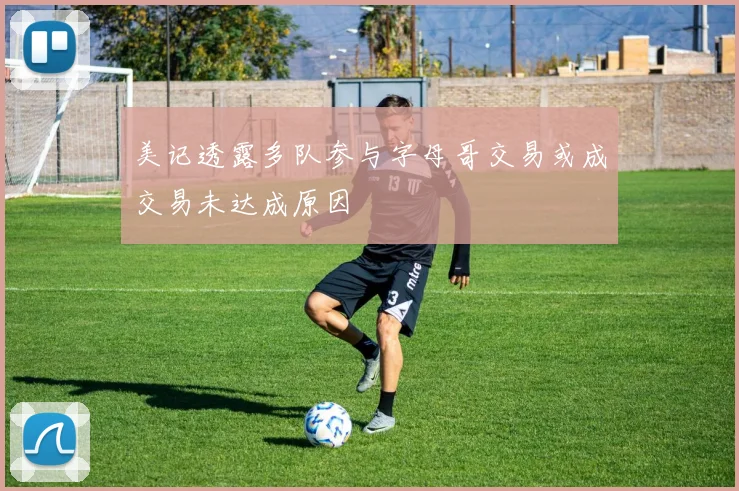 美记透露多队参与字母哥交易或成交易未达成原因