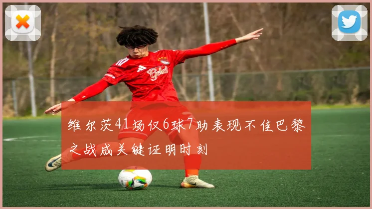 维尔茨41场仅6球7助表现不佳巴黎之战成关键证明时刻