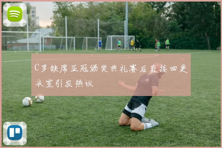 C罗缺席亚冠颁奖典礼赛后直接回更衣室引发热议