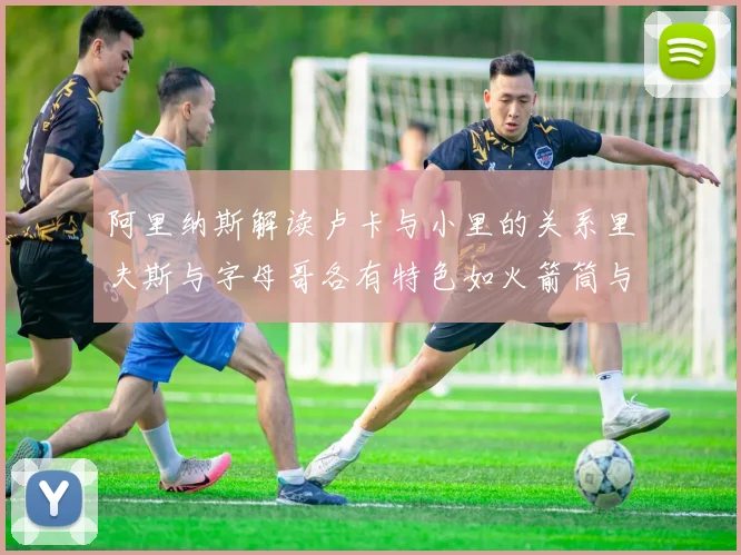 阿里纳斯解读卢卡与小里的关系里夫斯与字母哥各有特色如火箭筒与手枪