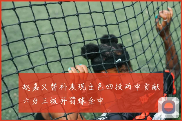 赵嘉义替补表现出色四投两中贡献六分三板并罚球全中