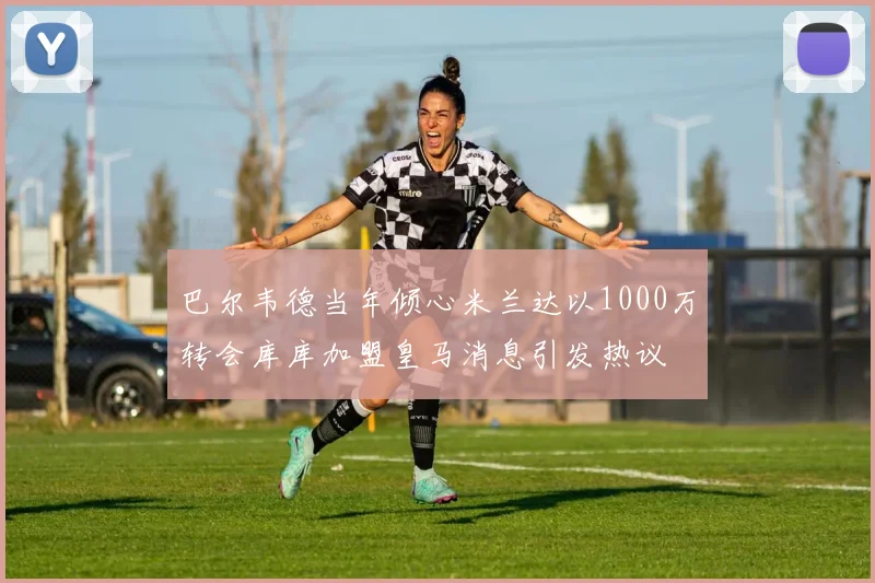 巴尔韦德当年倾心米兰达以1000万转会库库加盟皇马消息引发热议