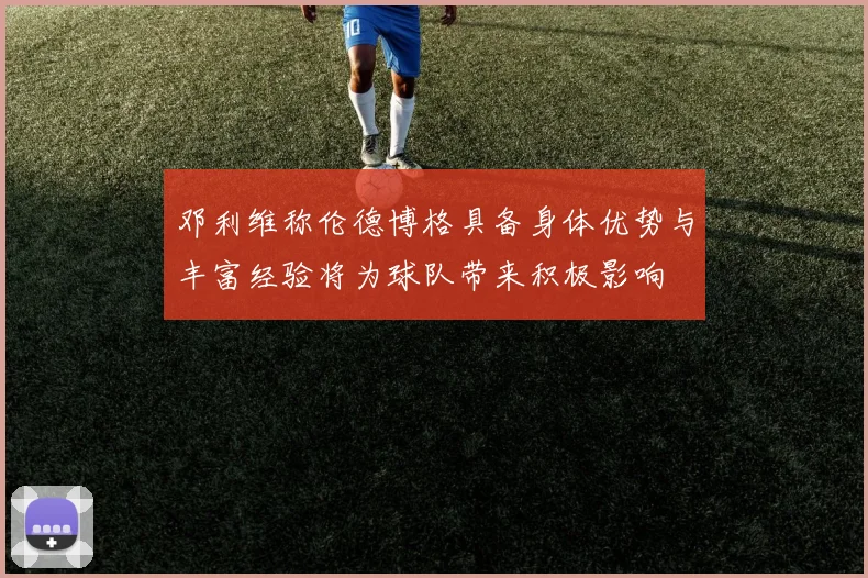 邓利维称伦德博格具备身体优势与丰富经验将为球队带来积极影响