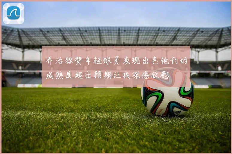 乔治称赞年轻球员表现出色他们的成熟度超出预期让我深感欣慰
