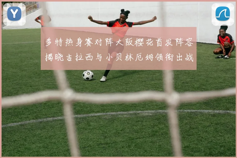 多特热身赛对阵大阪樱花首发阵容揭晓吉拉西与小贝林厄姆领衔出战