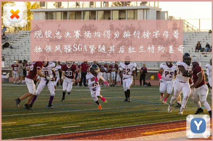 现役总决赛场均得分排行榜字母哥独领风骚SGA紧随其后杜兰特约基奇东契奇争夺第三