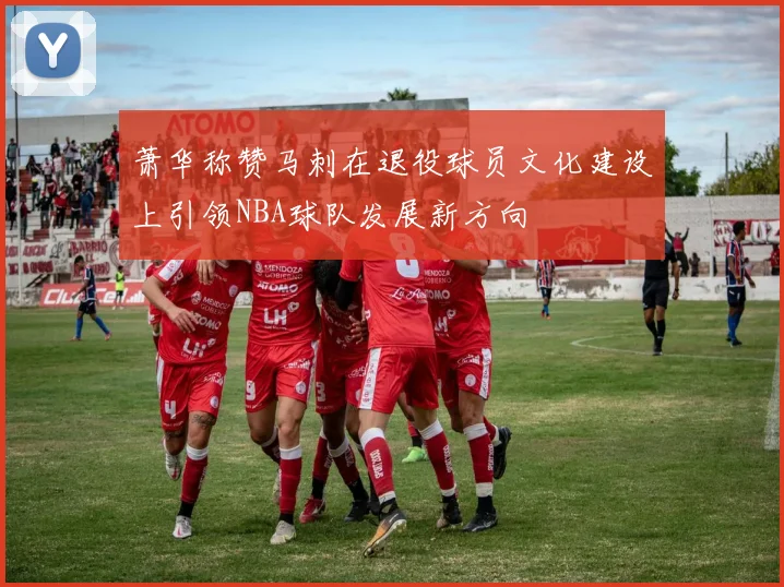 萧华称赞马刺在退役球员文化建设上引领NBA球队发展新方向