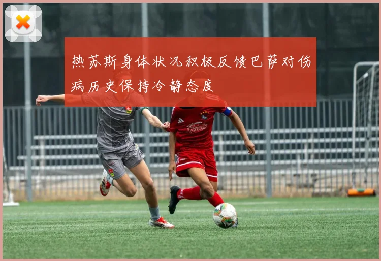 热苏斯身体状况积极反馈巴萨对伤病历史保持冷静态度