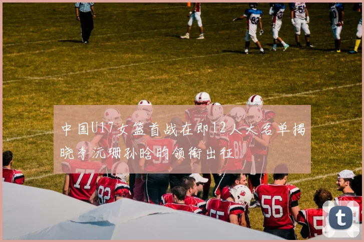 中国U17女篮首战在即12人大名单揭晓李沅珊孙晗昀领衔出征