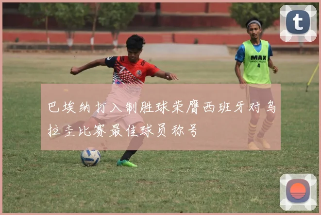 巴埃纳打入制胜球荣膺西班牙对乌拉圭比赛最佳球员称号
