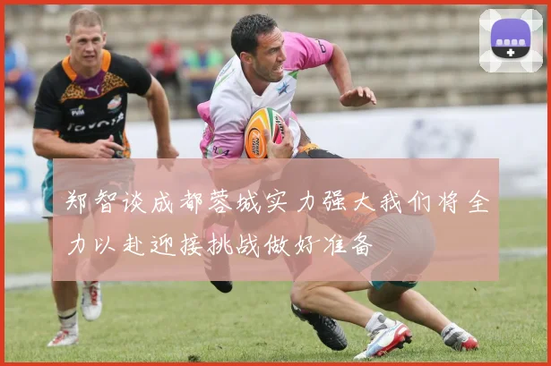 郑智谈成都蓉城实力强大我们将全力以赴迎接挑战做好准备