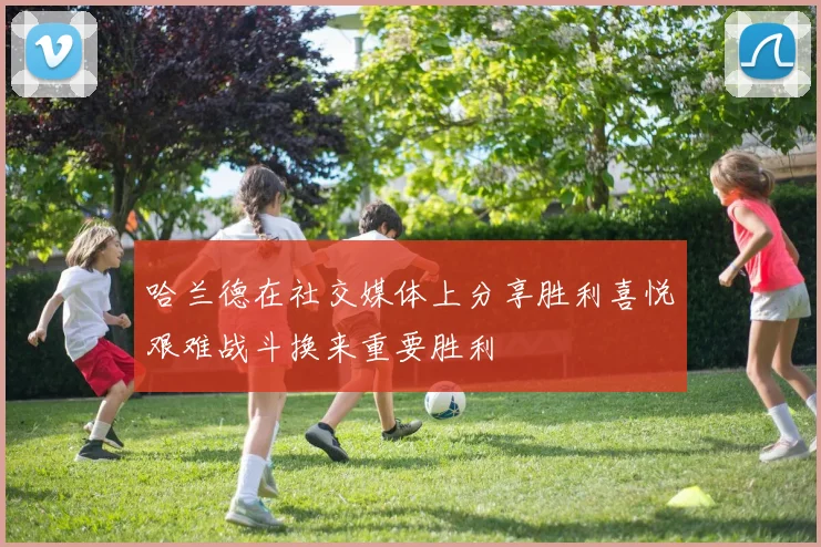 哈兰德在社交媒体上分享胜利喜悦艰难战斗换来重要胜利