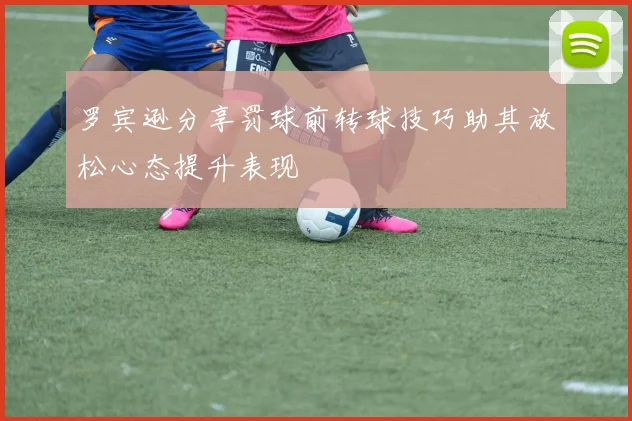 罗宾逊分享罚球前转球技巧助其放松心态提升表现
