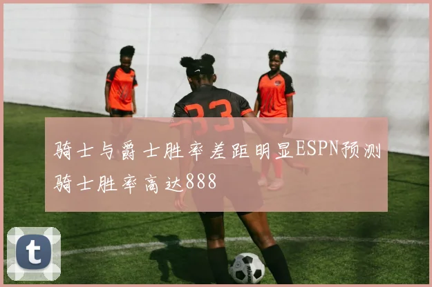 骑士与爵士胜率差距明显ESPN预测骑士胜率高达888