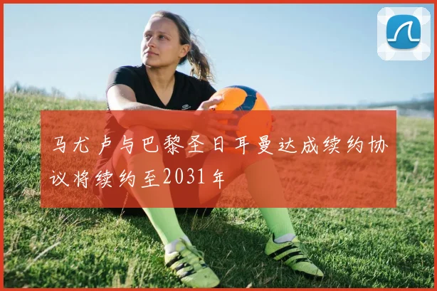 马尤卢与巴黎圣日耳曼达成续约协议将续约至2031年