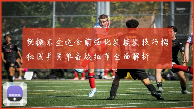樊振东全运会前强化发接发技巧揭秘国乒男单备战细节全面解析