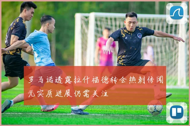 罗马诺透露拉什福德转会热刺传闻无实质进展仍需关注