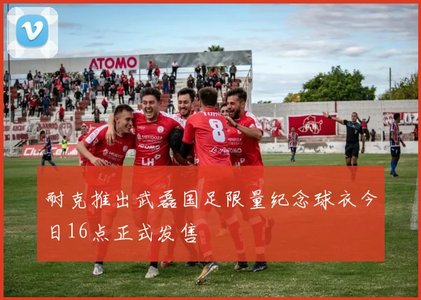 耐克推出武磊国足限量纪念球衣今日16点正式发售