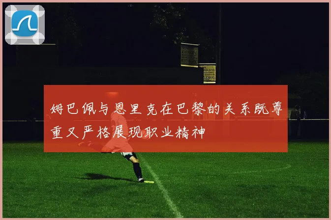 姆巴佩与恩里克在巴黎的关系既尊重又严格展现职业精神