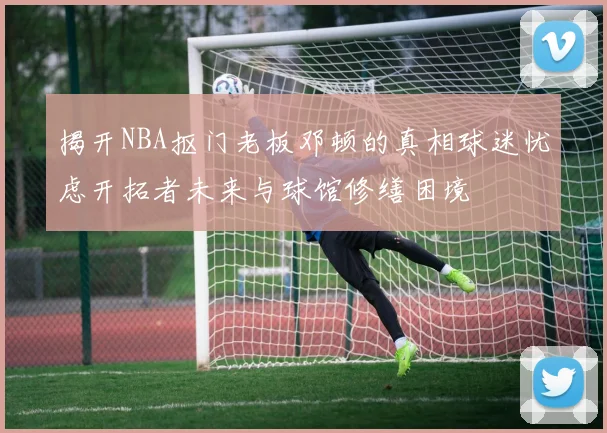 揭开NBA抠门老板邓顿的真相球迷忧虑开拓者未来与球馆修缮困境