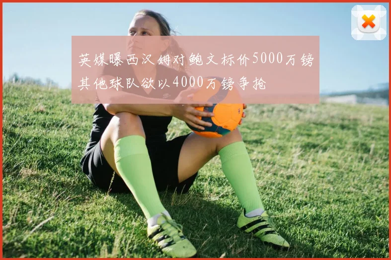 英媒曝西汉姆对鲍文标价5000万镑其他球队欲以4000万镑争抢