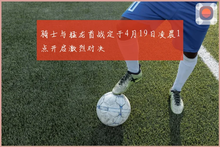骑士与猛龙首战定于4月19日凌晨1点开启激烈对决