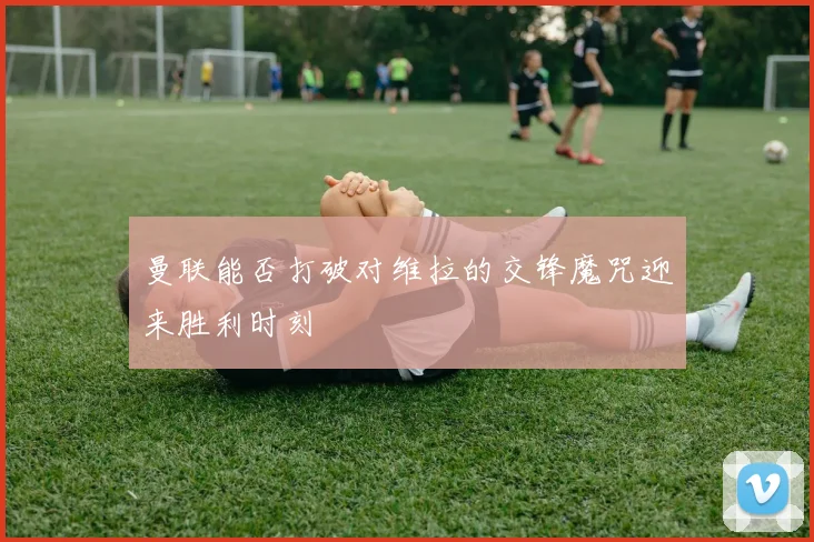 曼联能否打破对维拉的交锋魔咒迎来胜利时刻