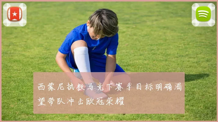 西蒙尼执教马竞下赛季目标明确渴望带队冲击欧冠荣耀