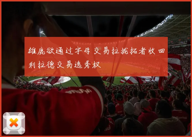 雄鹿欲通过字母交易拉拢拓者收回利拉德交易选秀权