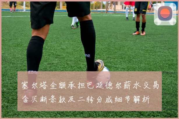 塞尔塔全额承担巴延德尔薪水交易含买断条款及二转分成细节解析