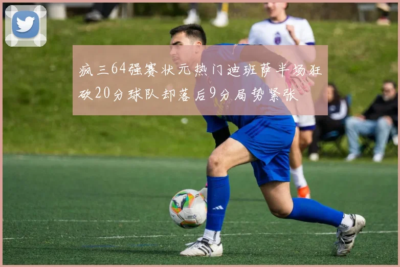 疯三64强赛状元热门迪班萨半场狂砍20分球队却落后9分局势紧张