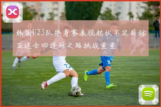 韩国U23队热身赛表现起伏不定目标亚运会四连冠之路挑战重重