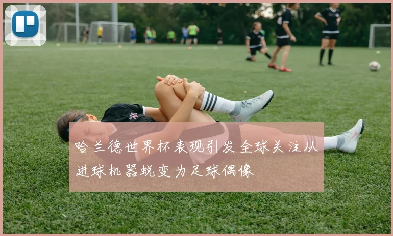 哈兰德世界杯表现引发全球关注从进球机器蜕变为足球偶像