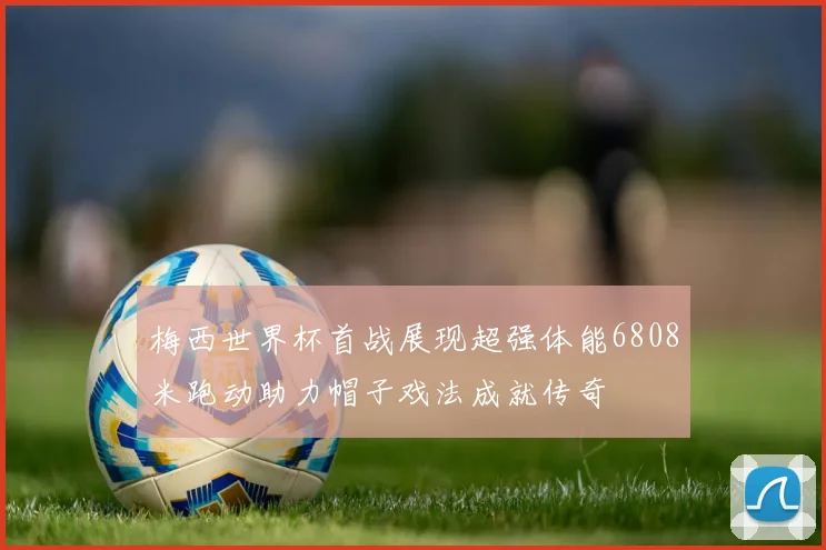 梅西世界杯首战展现超强体能6808米跑动助力帽子戏法成就传奇