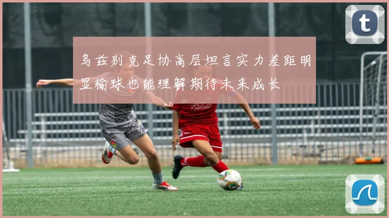 乌兹别克足协高层坦言实力差距明显输球也能理解期待未来成长